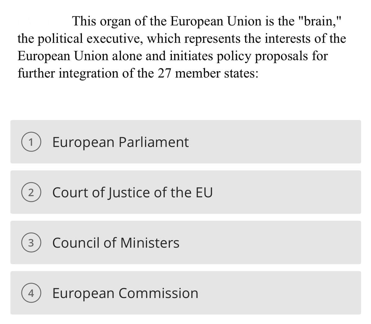 This organ
of the European Union is the "brain,"
the political executive, which represents the interests of the
European Union alone and initiates policy proposals for
further integration of the 27 member states:
1 European Parliament
2
Court of Justice of the EU
3 Council of Ministers
4 European Commission