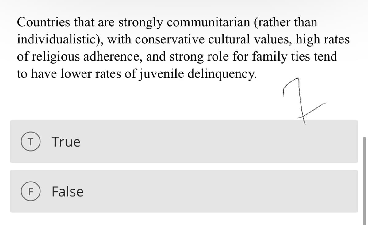 (rather than
Countries that are strongly communitarian
individualistic), with conservative cultural values, high rates
of religious adherence, and strong role for family ties tend
to have lower rates of juvenile delinquency.
T
F
True
False