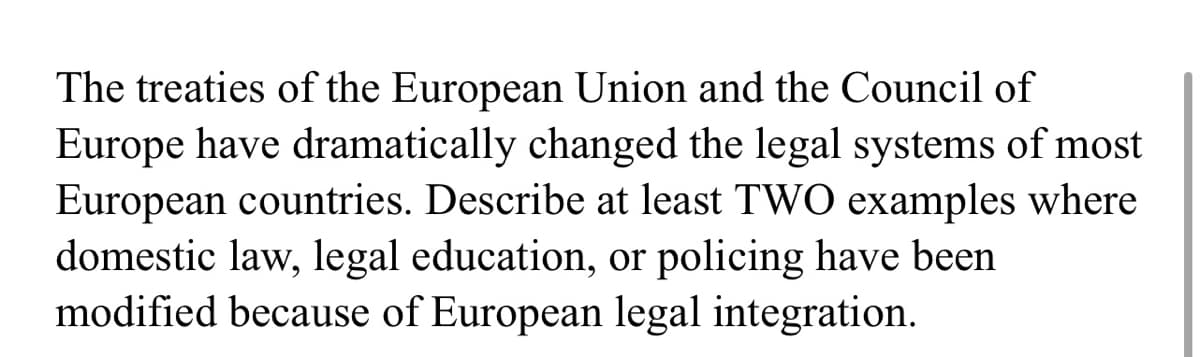 The treaties of the European Union and the Council of
Europe have dramatically changed the legal systems of most
European countries. Describe at least TWO examples where
domestic law, legal education, or policing have been
modified because of European legal integration.