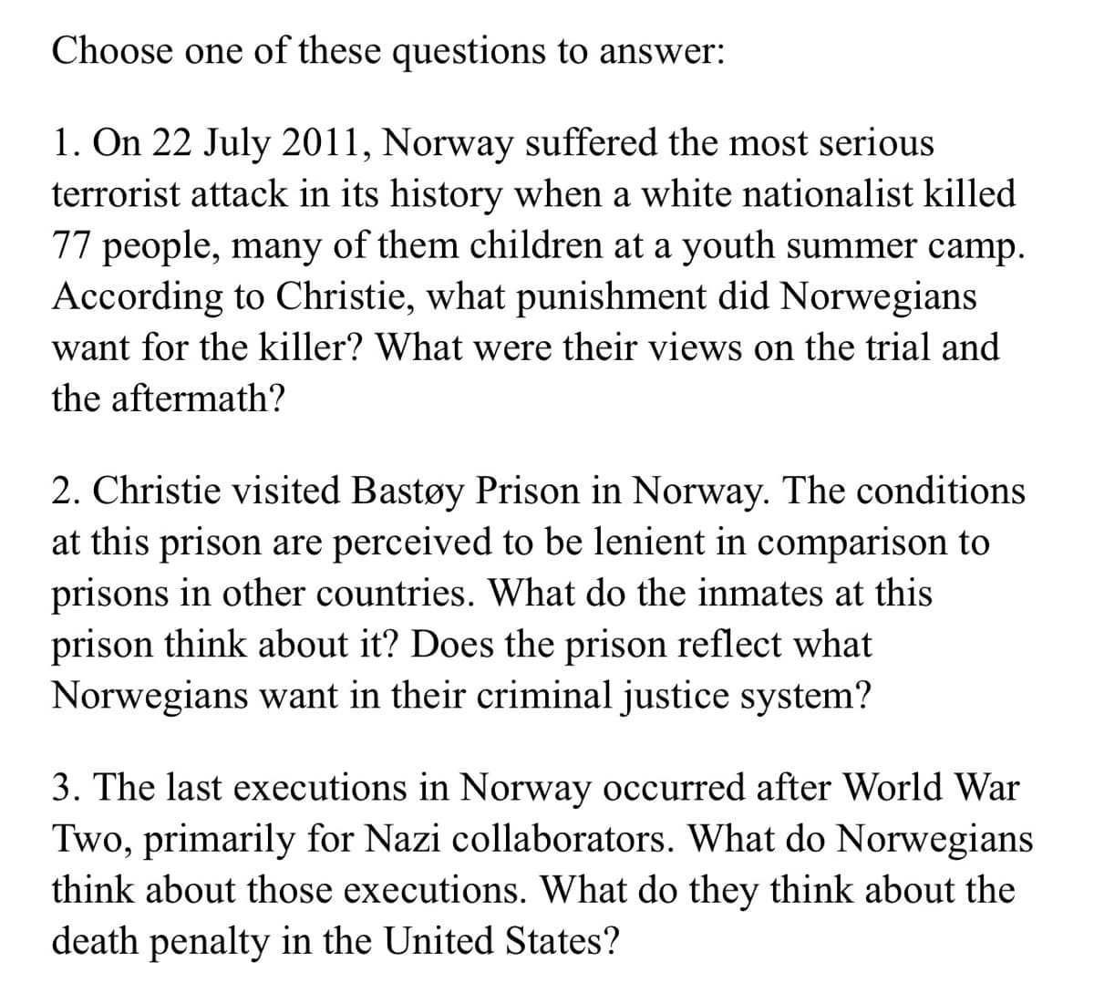 Choose one of these questions to answer:
1. On 22 July 2011, Norway suffered the most serious
terrorist attack in its history when a white nationalist killed
77 people, many of them children at a youth summer camp.
According to Christie, what punishment did Norwegians
want for the killer? What were their views on the trial and
the aftermath?
2. Christie visited Bastøy Prison in Norway. The conditions
at this prison are perceived to be lenient in comparison to
prisons in other countries. What do the inmates at this
prison think about it? Does the prison reflect what
Norwegians want in their criminal justice system?
3. The last executions in Norway occurred after World War
Two, primarily for Nazi collaborators. What do Norwegians
think about those executions. What do they think about the
death penalty in the United States?