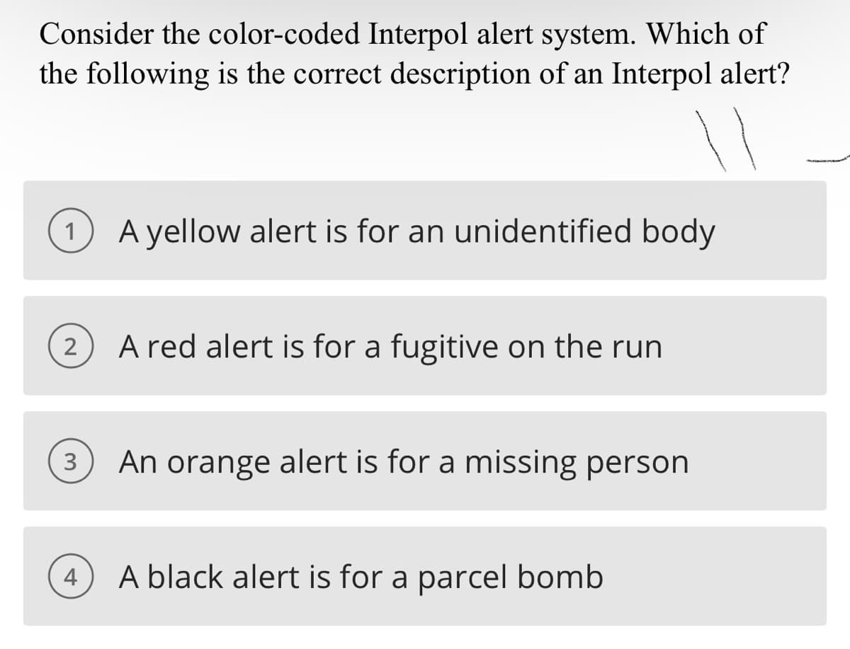 Consider the color-coded Interpol alert system. Which of
the following is the correct description of an Interpol alert?
1 A yellow alert is for an unidentified body
2
3
4
A red alert is for a fugitive on the run
An orange alert is for a missing person
A black alert is for a parcel bomb