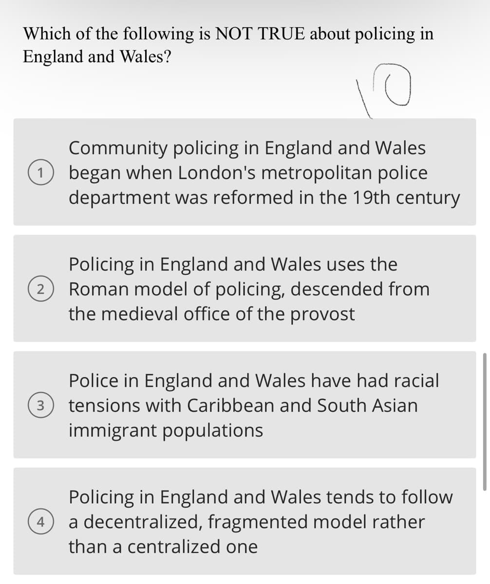 Which of the following is NOT TRUE about policing in
England and Wales?
Community policing in England and Wales
(1) began when London's metropolitan police
department was reformed in the 19th century
2
Policing in England and Wales uses the
Roman model of policing, descended from
the medieval office of the provost
Police in England and Wales have had racial
3 tensions with Caribbean and South Asian
immigrant populations
Policing in England and Wales tends to follow
a decentralized, fragmented model rather
than a centralized one