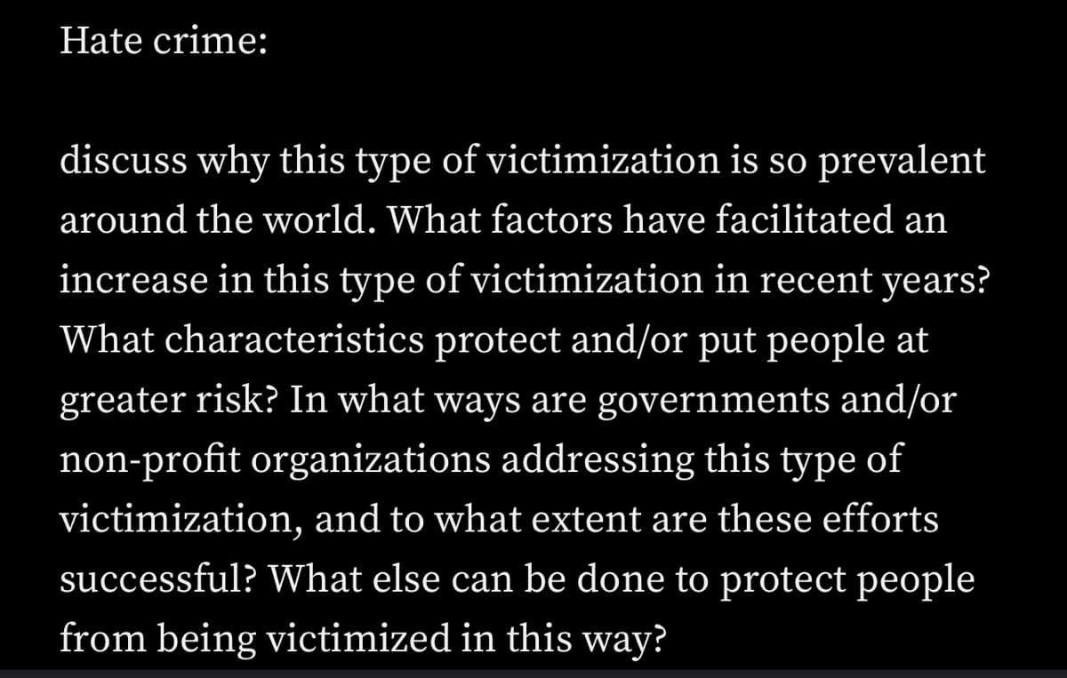 Hate crime:
discuss why this type of victimization is so prevalent
around the world. What factors have facilitated an
increase in this type of victimization in recent years?
What characteristics protect and/or put people at
greater risk? In what ways are governments and/or
non-profit organizations addressing this type of
victimization, and to what extent are these efforts
successful? What else can be done to protect people
from being victimized in this way?