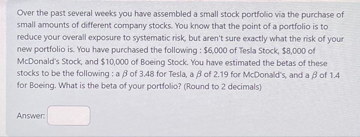 Over the past several weeks you have assembled a small stock portfolio via the purchase of
small amounts of different company stocks. You know that the point of a portfolio is to
reduce your overall exposure to systematic risk, but aren't sure exactly what the risk of your
new portfolio is. You have purchased the following: $6,000 of Tesla Stock, $8,000 of
McDonald's Stock, and $10,000 of Boeing Stock. You have estimated the betas of these
stocks to be the following: a ẞ of 3.48 for Tesla, a ẞ of 2.19 for McDonald's, and a ẞ of 1.4
for Boeing. What is the beta of your portfolio? (Round to 2 decimals)
Answer: