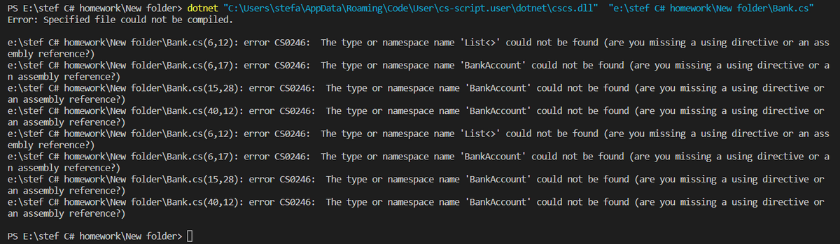 PS E:\stef C# homework\New folder> dotnet "C:\Users\stefa\AppData\Roaming\Code\User\cs-script.user\dotnet\cscs.dll" "e:\stef C# homework\New folder\Bank.cs"
Error: Specified file could not be compiled.
e:\stef C# homework\New folder\Bank.cs(6,12):
embly reference?)
error CS0246: The type or namespace name 'List<>' could not be found (are you missing a using directive or an ass
e:\stef C# homework\New folder\Bank.cs(6,17): error CS0246: The type or namespace name 'BankAccount' could not be found (are you missing a using directive or a
n assembly reference?)
e:\stef C# homework\New folder\Bank.cs (15,28): error CS0246: The type or namespace name 'BankAccount' could not be found (are you missing a using directive or
an assembly reference?)
e:\stef C# homework\New folder\Bank.cs (40,12): error CS0246: The type or namespace name 'BankAccount' could not be found (are you missing a using directive or
an assembly reference?)
e:\stef C# homework\New folder\Bank.cs(6,12): error CS0246: The type or namespace name 'List<>' could not be found (are you missing a using directive or an ass
embly reference?)
e:\stef C# homework\New folder\Bank.cs(6,17): error CS0246:
n assembly reference?)
e:\stef C# homework\New folder\Bank.cs (15,28): error CS0246:
an assembly reference?)
The type or namespace name 'BankAccount' could not be found (are you missing a using directive or a
The type or namespace name 'BankAccount' could not be found (are you missing a using directive or
The type or namespace name 'BankAccount' could not be found (are you missing a using directive or
e:\stef C# homework\New folder\Bank.cs (40,12): error CS0246:
an assembly reference?)
PS E:\stef C# homework\New folder>