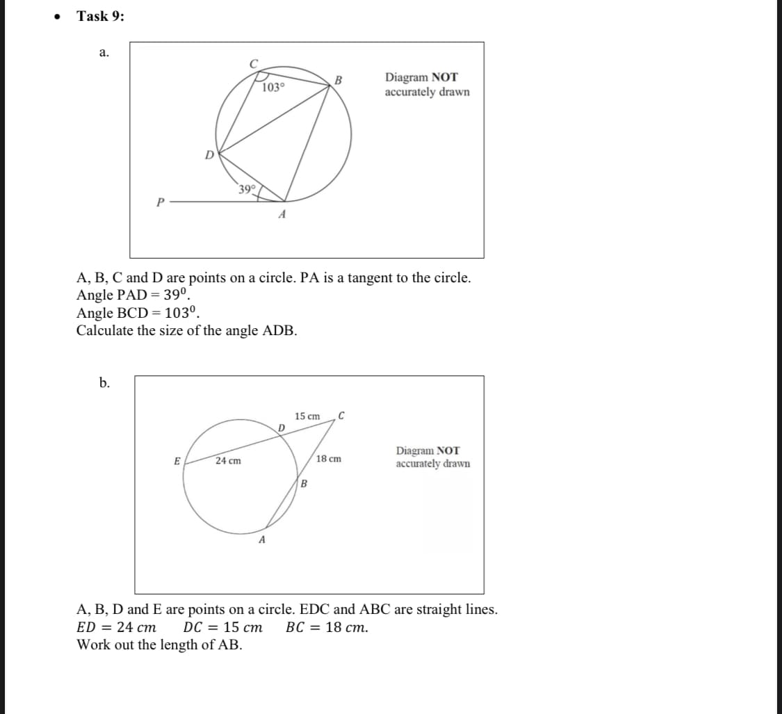 Task 9:
а.
C
Diagram NOT
accurately drawn
B
D
39°
P
A, B, C and D are points on a circle. PA is a tangent to the circle.
Angle PAD = 39°.
Angle BCD = 103°.
Calculate the size of the angle ADB.
b.
15 cm
D
Diagram NOT
accurately drawn
E
24 cm
18 cm
B
A
A, B, D and E are points on a circle. EDC and ABC are straight lines.
ED = 24 cm
Work out the length of AB.
DC 3 15 ст
ВС — 18 ст.
