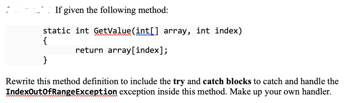 If given the following method:
static int GetValue(int[] array, int index)
{
return array[index];
}
Rewrite this method definition to include the try and catch blocks to catch and handle the
IndexOutOfRangeException exception inside this method. Make up your own handler.