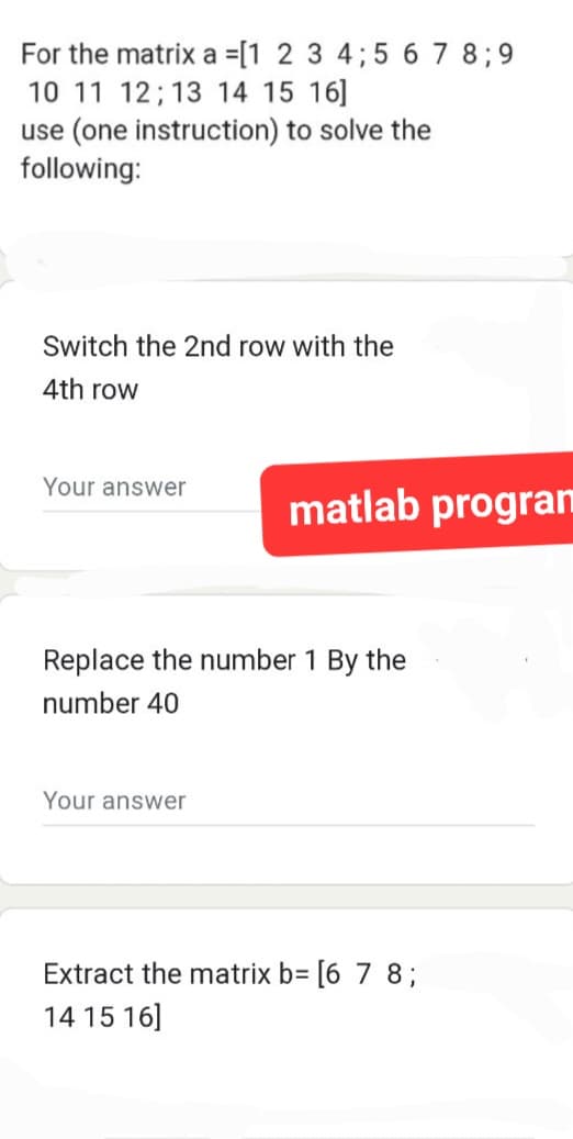 For the matrix a =[1 2 3 4; 5 6 7 8;9
10 11 12 13 14 15 16]
use (one instruction) to solve the
following:
Switch the 2nd row with the
4th row
Your answer
matlab progran
Replace the number 1 By the
number 40
Your answer
Extract the matrix b= [6 7 8;
14 15 16]