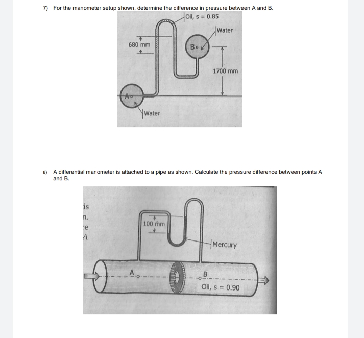 7) For the manometer setup shown, determine the difference in pressure between A and B.
oll, s = 0.85
Water
680 mm
Bo
1700 mm
YWater
8) A differential manometer is attached to a pipe as shown. Calculate the pressure difference between points A
and B.
is
h.
100 mm
re
A
Mercury
A
B
Oil, s = 0.90
%3!
