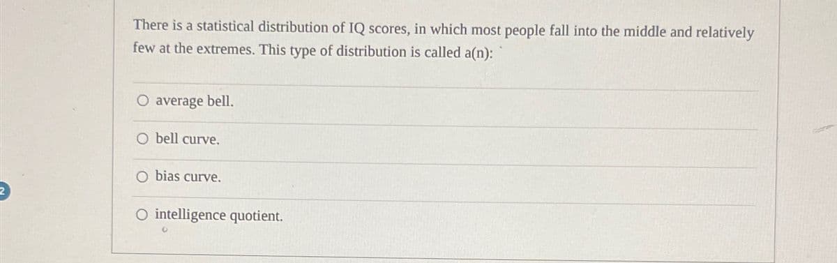There is a statistical distribution of IQ scores, in which most people fall into the middle and relatively
few at the extremes. This type of distribution is called a(n):
average bell.
bell curve.
bias curve.
O intelligence quotient.