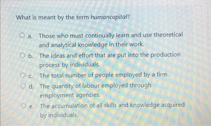 What is meant by the term humancapital?
Those who must continually learn and use theoretical
and analytical knowledge in their work.
O b. The ideas and effort that are put into the production
process by individuals.
O c. The total number of people employed by a firm.
O d. The quantity of labour employed through
employment agencies.
The accumulation of all skills and knowledge acquired
by individuals.
