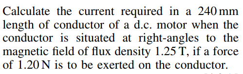 Calculate the current required in a 240 mm
length of conductor of a d.c. motor when the
conductor is situated at right-angles to the
magnetic field of flux density 1.25 T, if a force
of 1.20 N is to be exerted on the conductor.
