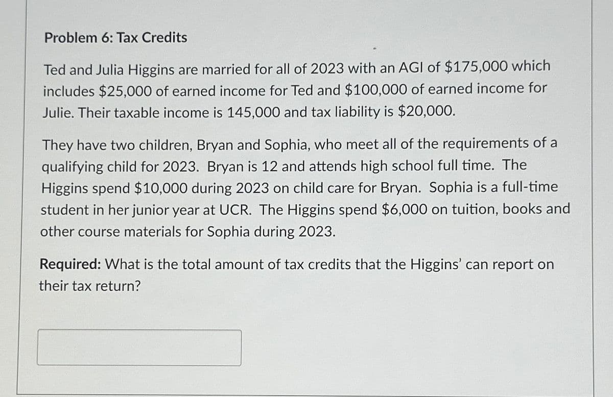 Problem 6: Tax Credits
Ted and Julia Higgins are married for all of 2023 with an AGI of $175,000 which
includes $25,000 of earned income for Ted and $100,000 of earned income for
Julie. Their taxable income is 145,000 and tax liability is $20,000.
They have two children, Bryan and Sophia, who meet all of the requirements of a
qualifying child for 2023. Bryan is 12 and attends high school full time. The
Higgins spend $10,000 during 2023 on child care for Bryan. Sophia is a full-time
student in her junior year at UCR. The Higgins spend $6,000 on tuition, books and
other course materials for Sophia during 2023.
Required: What is the total amount of tax credits that the Higgins' can report on
their tax return?