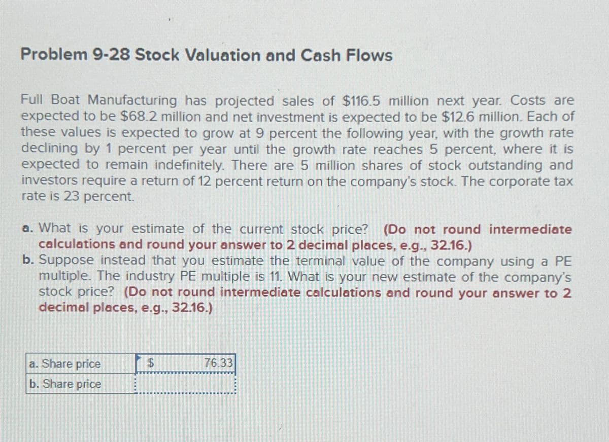 Problem 9-28 Stock Valuation and Cash Flows
Full Boat Manufacturing has projected sales of $116.5 million next year. Costs are
expected to be $68.2 million and net investment is expected to be $12.6 million. Each of
these values is expected to grow at 9 percent the following year, with the growth rate
declining by 1 percent per year until the growth rate reaches 5 percent, where it is
expected to remain indefinitely. There are 5 million shares of stock outstanding and
investors require a return of 12 percent return on the company's stock. The corporate tax
rate is 23 percent.
a. What is your estimate of the current stock price? (Do not round intermediate
calculations and round your answer to 2 decimal places, e.g., 32.16.)
b. Suppose instead that you estimate the terminal value of the company using a PE
multiple. The industry PE multiple is 11. What is your new estimate of the company's
stock price? (Do not round intermediate calculations and round your answer to 2
decimal places, e.g., 32.16.)
a. Share price
b. Share price
EA
76.33