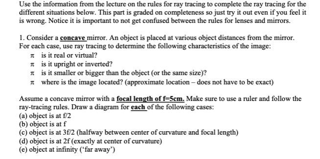 Use the information from the lecture on the rules for ray tracing to complete the ray tracing for the
different situations below. This part is graded on completeness so just try it out even if you feel it
is wrong. Notice it is important to not get confused between the rules for lenses and mirrors.
1. Consider a concave mirror. An object is placed at various object distances from the mirror.
For each case, use ray tracing to determine the following characteristics of the image:
* is it real or virtual?
n is it upright or inverted?
n is it smaller or bigger than the object (or the same size)?
n where is the image located? (approximate location – does not have to be exact)
Assume a concave mirror with a focal length of f=5cm. Make sure to use a ruler and follow the
ray-tracing rules. Draw a diagram for each of the following cases:
(a) object is at f/2
(b) object is at f
(c) object is at 3f/2 (halfway between center of curvature and focal length)
(d) object is at 2f (exactly at center of curvature)
(e) object at infinity ('far away")
