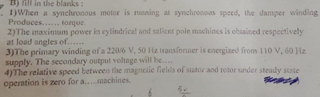 B) fill in the blanks :
1) When a synchronous motor is running at synchronous speed, the damper winding
Produces...... torque.
2)The maximum power in cylindrical and salient pole machines is obtained respectively
at load angles of......
3)The primary winding of a 220/6 V, 50 Hz transformer is energized from 110 V, 60 Hz
supply. The secondary output voltage will be....
4)The relative speed between the magnetic fields of stator and rotor under steady state
operation is zero for a.....machines.
6
G