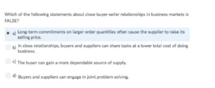 Which of the following statements about close buyer-seller relationships in business markets is
FALSE?
Long-term commitments on larger order quantities often cause the supplier to raise its
selling price.
bị In close relationships, buyers and suppliers can share tasks at a lower total cost of doing
business.
d The buyer can gain a more dependable source of supply.
d)
a Buyers and suppliers can engage in joint problem solving.
