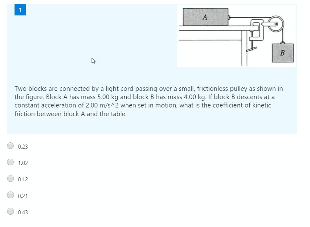Two blocks are connected by a light cord passing over a small, frictionless pulley as shown in
the figure. Block A has mass 5.00 kg and block B has mass 4.00 kg. If block B descents at a
constant acceleration of 2.00 m/s^2 when set in motion, what is the coefficient of kinetic
friction between block A and the table.
0.23
1.02
0.12
0.21
0.43
O O O
