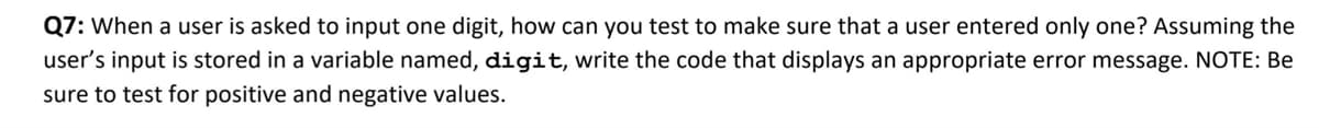 Q7: When a user is asked to input one digit, how can you test to make sure that a user entered only one? Assuming the
user's input is stored in a variable named, digit, write the code that displays an appropriate error message. NOTE: Be
sure to test for positive and negative values.
