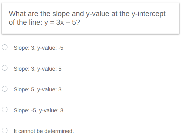 What are the slope and y-value at the y-intercept
of the line: y = 3x - 5?
O Slope: 3, y-value: -5
O Slope: 3, y-value: 5
O Slope: 5, y-value: 3
O Slope: -5, y-value: 3
O
It cannot be determined.