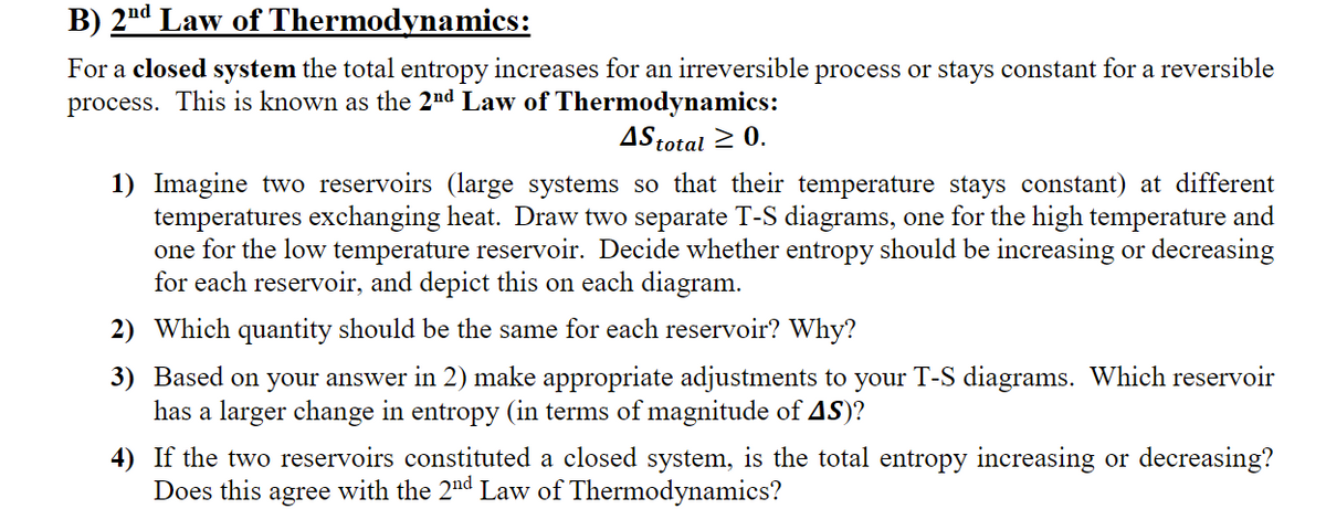 B) 2nd Law of Thermodynamics:
For a closed system the total entropy increases for an irreversible process or stays constant for a reversible
process. This is known as the 2nd Law of Thermodynamics:
4Stotal ≥ 0.
1) Imagine two reservoirs (large systems so that their temperature stays constant) at different
temperatures exchanging heat. Draw two separate T-S diagrams, one for the high temperature and
one for the low temperature reservoir. Decide whether entropy should be increasing or decreasing
for each reservoir, and depict this on each diagram.
2)
Which quantity should be the same for each reservoir? Why?
3) Based on your answer in 2) make appropriate adjustments to your T-S diagrams. Which reservoir
has a larger change in entropy (in terms of magnitude of AS)?
4)
If the two reservoirs constituted a closed system, is the total entropy increasing or decreasing?
Does this agree with the 2nd Law of Thermodynamics?