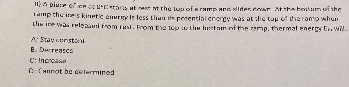 8) A piece of ice at 0°C starts at rest at the top of a ramp and slides down. At the bottom of the
ramp the ice's kinetic energy is less than its potential energy was at the top of the ramp when
the ice was released from rest. From the top to the bottom of the ramp, thermal energy Eth will:
A: Stay constant
B: Decreases
C: Increase
D: Cannot be determined