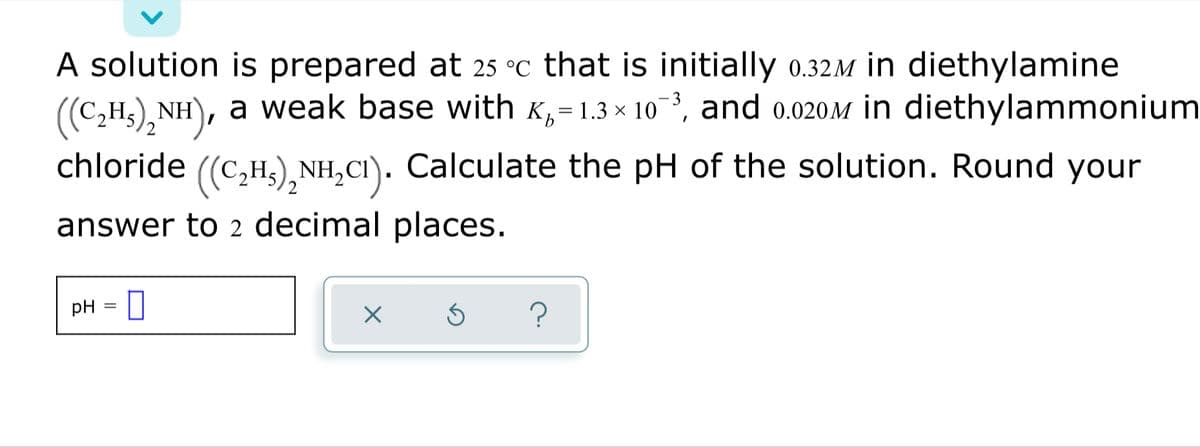 A solution is prepared at 25 °c that is initially 0.32M in diethylamine
((C,H3), NH), a weak base with K,
= 1.3 × 10, and 0.020M in diethylammonium
((C,H3),NH,CI). Calculate the pH of the solution. Round your
answer to 2 decimal places.
pH
?
