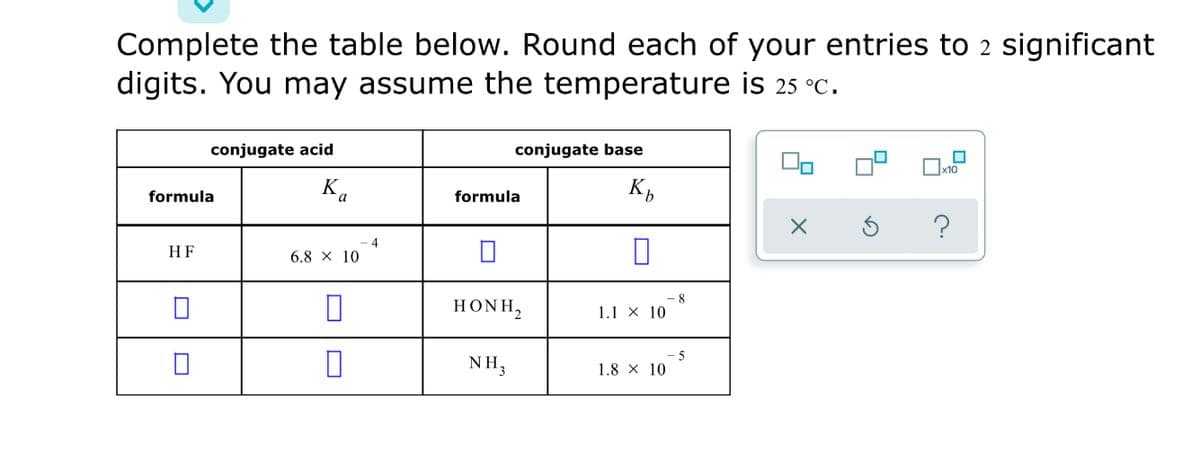 Complete the table below. Round each of your entries to 2 significant
digits. You may assume the temperature is 25 °C.
conjugate acid
conjugate base
x10
formula
Ka
formula
4
HF
6.8 x 10
HONH,
1.1 x 10
5
NH3
1.8 x 10
