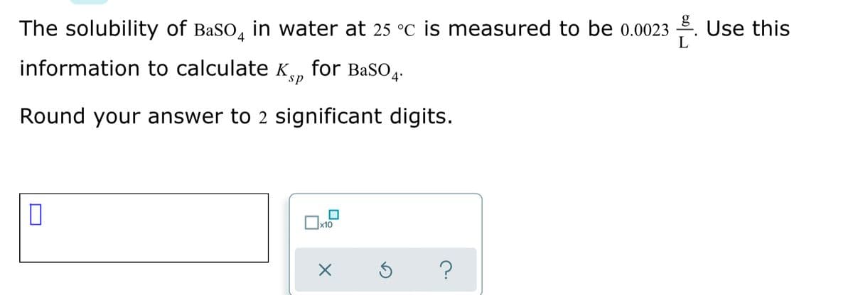 The solubility of BaSO, in water at 25 °C is measured to be 0.0023 . Use this
L
information to calculate K, for BasO.
sp
Round your answer to 2 significant digits.
x10
