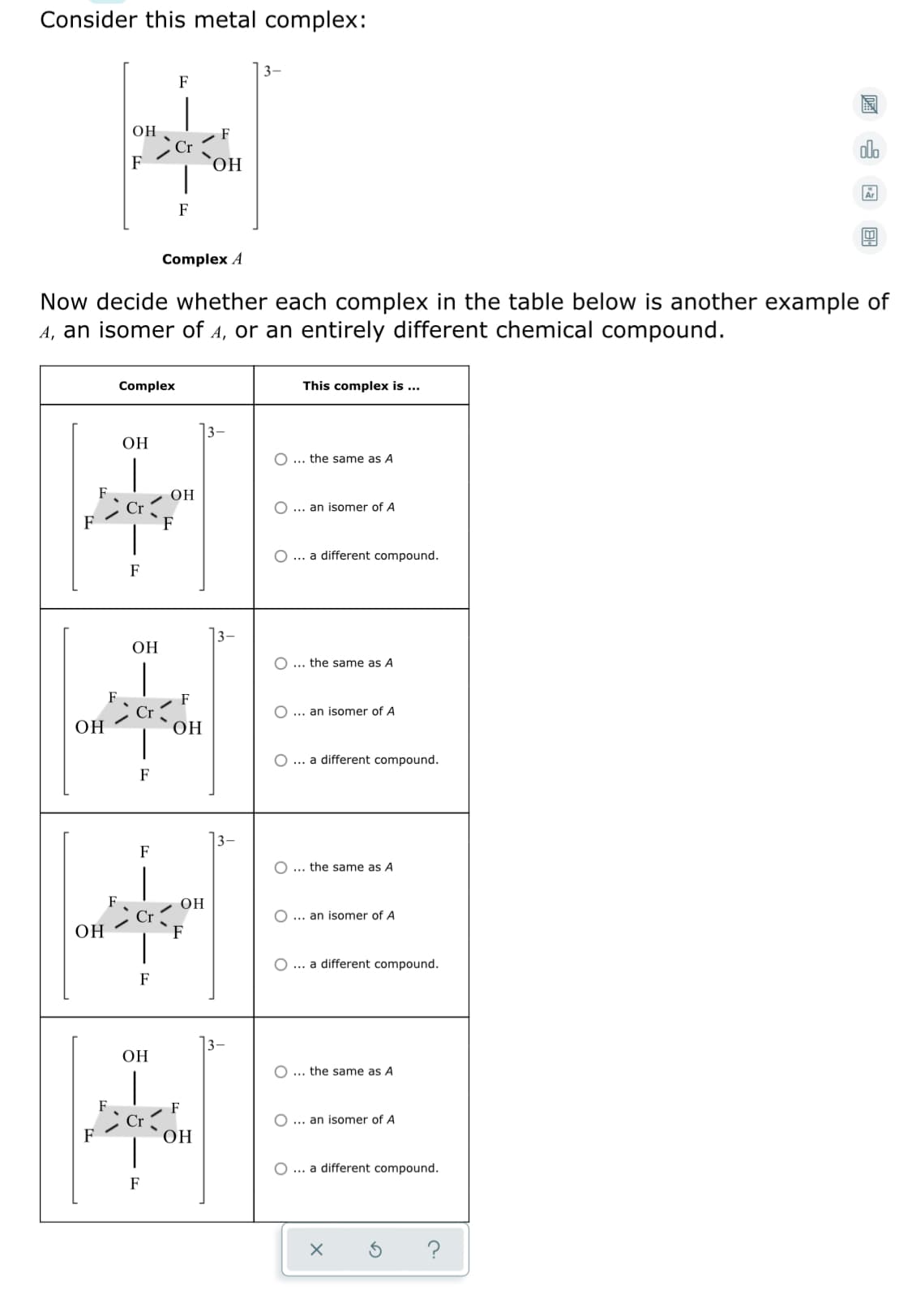 Consider this metal complex:
|3-
F
он
F
Cr
dlo
F
Ar
F
Complex A
Now decide whether each complex in the table below is another example of
A, an isomer of A, or an entirely different chemical compound.
Complex
This complex is ...
]3-
ОН
O ... the same as A
OH
... an isomer of A
F
O ... a different compound.
F
13-
OH
O ... the same as A
F
O ... an isomer of A
ОН
OH
O ... a different compound.
F
13-
F
O ... the same as A
OH
O ... an isomer of A
ОН
F
O... a different compound.
F
|3–
ОН
O ... the same as A
F
O ... an isomer of A
OH
O ... a different compound.
F
