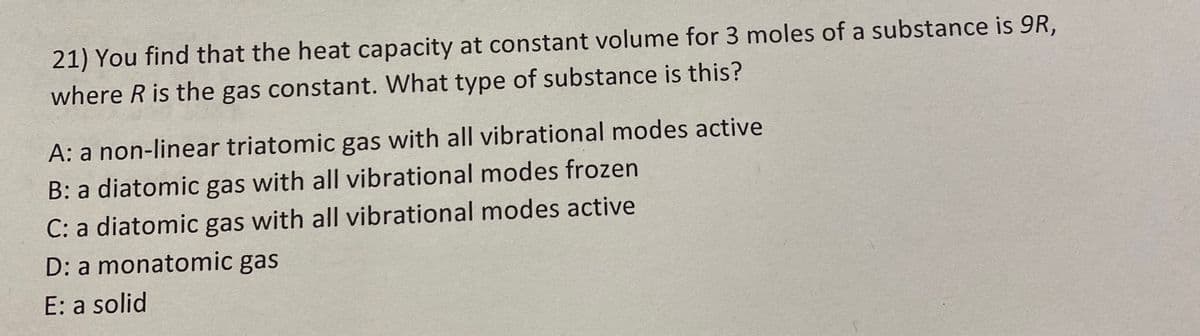 21) You find that the heat capacity at constant volume for 3 moles of a substance is 9R,
where R is the gas constant. What type of substance is this?
A: a non-linear triatomic gas with all vibrational modes active
B: a diatomic gas with all vibrational modes frozen
C: a diatomic gas with all vibrational modes active
D: a monatomic gas
E: a solid