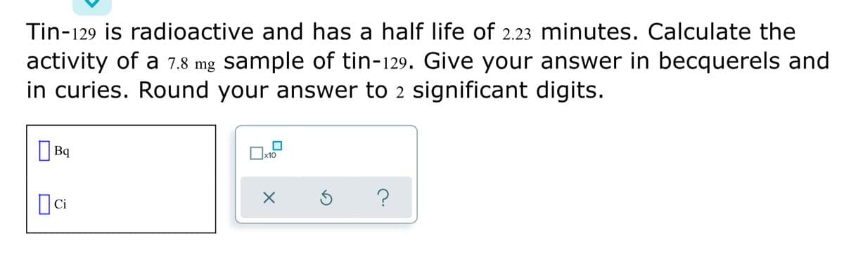 Tin-129 is radioactive and has a half life of 2.23 minutes. Calculate the
activity of a 7.8 mg sample of tin-129. Give your answer in becquerels and
in curies. Round your answer to 2 significant digits.
| Bq
