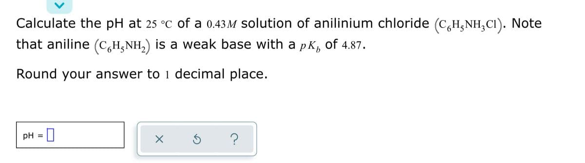 Calculate the pH at 25 °C of a 0.43 M solution of anilinium chloride (C,H,NH,CI). Note
that aniline (C,H,NH,) is a weak base with a pK,
of 4.87.
Round your answer to 1 decimal place.
pH = |
%3D
