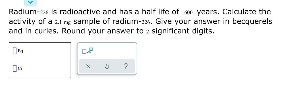 Radium-226 is radioactive and has a half life of 1600. years. Calculate the
activity of a 2.1 mg sample of radium-226. Give your answer in becquerels
and in curies. Round your answer to 2 significant digits.
O Bq

