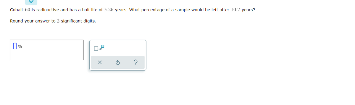 Cobalt-60 is radioactive and has a half life of 5.26 years. What percentage of a sample would be left after 10.7 years?
Round your answer to 2 significant digits.
%
