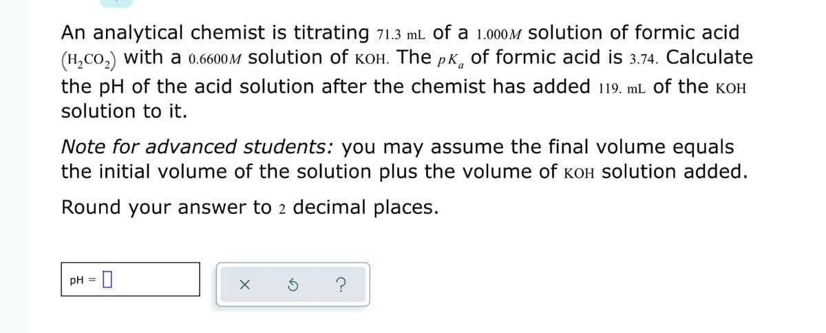 An analytical chemist is titrating 71.3 mL of a 1.000M solution of formic acid
(H,CO,) with a 0.6600M solution of KOH. The pK, of formic acid is 3.74. Calculate
the pH of the acid solution after the chemist has added 119. mL of the KOH
solution to it.
Note for advanced students: you may assume the final volume equals
the initial volume of the solution plus the volume of KOH Solution added.
Round your answer to 2 decimal places.
pH =
