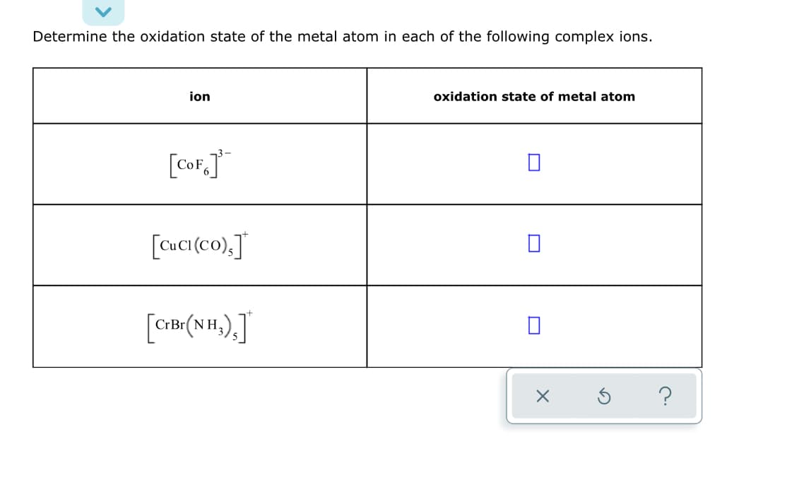 Determine the oxidation state of the metal atom in each of the following complex ions.
ion
oxidation state of metal atom
[CoF,]
[CuC(co).J
[CB .).J
(NH,
?
