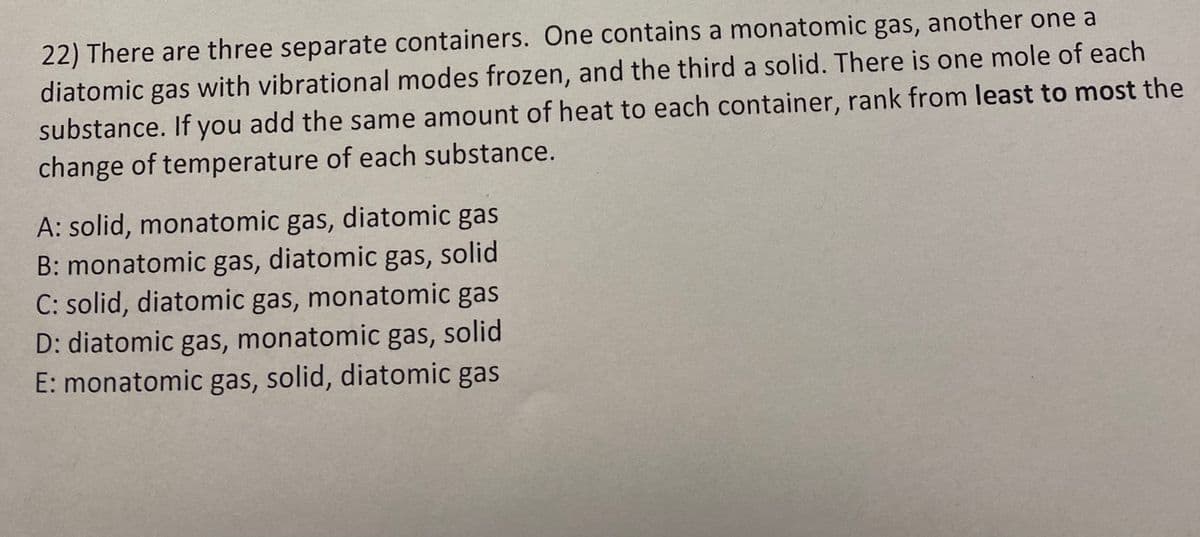 22) There are three separate containers. One contains a monatomic gas, another one a
diatomic gas with vibrational modes frozen, and the third a solid. There is one mole of each
substance. If you add the same amount of heat to each container, rank from least to most the
change of temperature of each substance.
A: solid, monatomic gas, diatomic gas
B: monatomic gas, diatomic gas, solid
C: solid, diatomic gas, monatomic gas
D: diatomic gas, monatomic gas, solid
E: monatomic gas, solid, diatomic gas