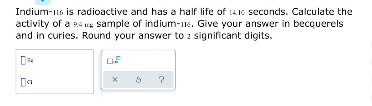 Indium-116 is radioactive and has a half life of 14.10 seconds. Calculate the
activity of a 9.4 mg sample of indium-116. Give your answer in becquerels
and in curies. Round your answer to 2 significant digits.
| Bq
Ox10
