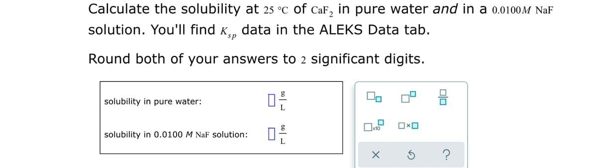 Calculate the solubility at 25 °C of CaF, in pure water and in a 0.0100M NaF
solution. You'll find K, data in the ALEKS Data tab.
ds
Round both of your answers to 2 significant digits.
g
solubility in pure water:
solubility in 0.0100 M NaF solution:
olo

