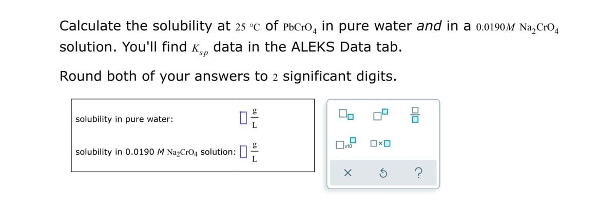 Calculate the solubility at 25 °C of PbCrO, in pure water and in a 0.0190M Na,CrO4
solution. You'll find K., data in the ALEKS Data tab.
sp
Round both of your answers to 2 significant digits.
g
solubility in pure water:
g
x10
solubility in 0.0190 M Na2CrO4 solution:||
L
