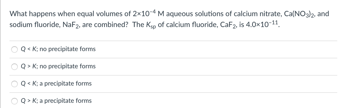 What happens when equal volumes of 2x10-4 M aqueous solutions of calcium nitrate, Ca(NO3)2, and
sodium fluoride, NaF2, are combined? The Kgp of calcium fluoride, CaF2, is 4.0x10-11.
< K; no precipitate forms
Q > K; no precipitate forms
< K; a precipitate forms
Q > K; a precipitate forms
