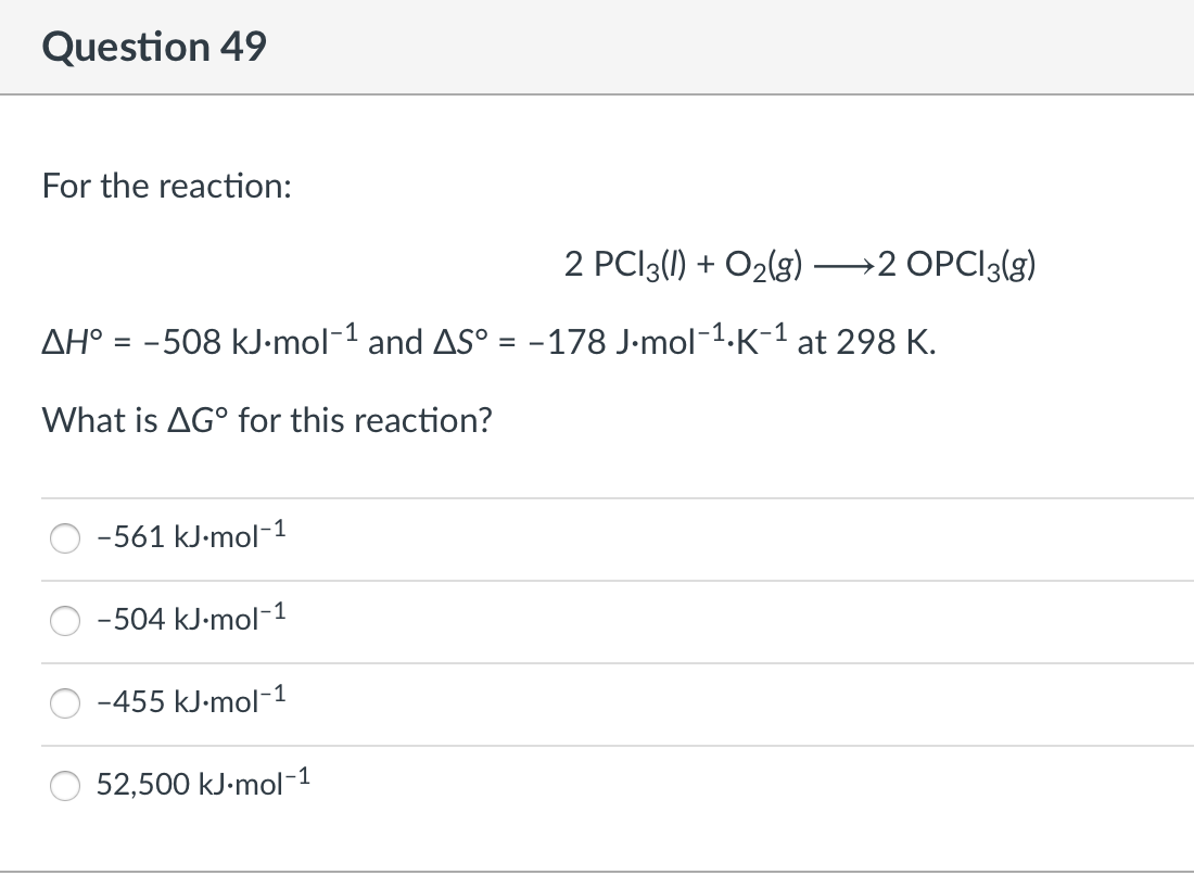 Question 49
For the reaction:
2 PCI3(1) + O2(g)
→2 OPCI3(g)
--
AH° = -508 kJ-mol-1 and AS° = -178 J-mol-1.K-1 at 298 K.
What is AG° for this reaction?
-561 kJ-mol-1
-504 kJ-mol-1
-455 kJ-mol-1
52,500 kJ-mol-1
