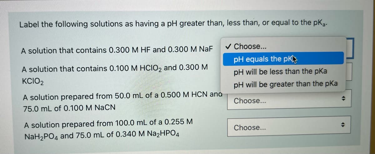 Label the following solutions as having a pH greater than, less than, or equal to the pKg.
v Choose...
A solution that contains 0.300 M HF and 0.300 M NaF
pH equals the pK
A solution that contains 0.100 M HCIO, and 0.300 M
pH will be less than the pKa
KCIO2
pH will be greater than the pKa
A solution prepared from 50.0 mL of a 0.500 M HCN ana
Choose...
75.0 mL of 0.100 M NaCN
A solution prepared from 100.0 mL of a 0.255 M
NaH2PO4 and 75.0 mL of 0.340 M Na2HPO4
Choose...
