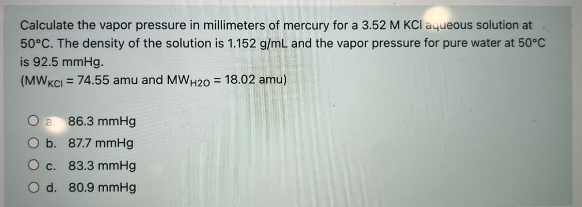 Calculate the vapor pressure in millimeters of mercury for a 3.52 M KCI aqueous solution at
50°C. The density of the solution is 1.152 g/mL and the vapor pressure for pure water at 50°C
is 92.5 mmHg.
(MWKCI = 74.55 amu and MWH20 = 18.02 amu)
%3D
a
86.3 mmHg
O b. 87.7 mmHg
O c.
83.3 mmHg
O d. 80.9 mmHg
