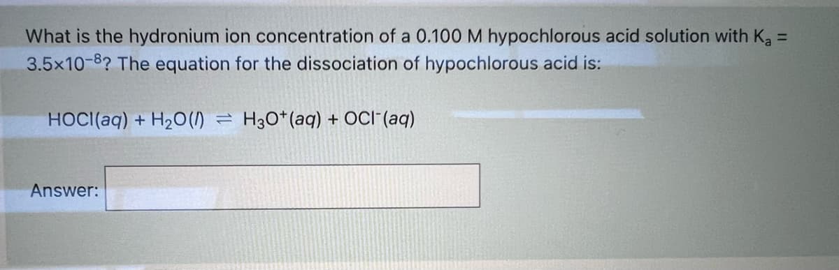 What is the hydronium ion concentration of a 0.100 M hypochlorous acid solution with K, =
3.5x10-8? The equation for the dissociation of hypochlorous acid is:
%3D
HOCI(aq) + H20(1) = H3O*(aq) + OCI"(aq)
Answer:
