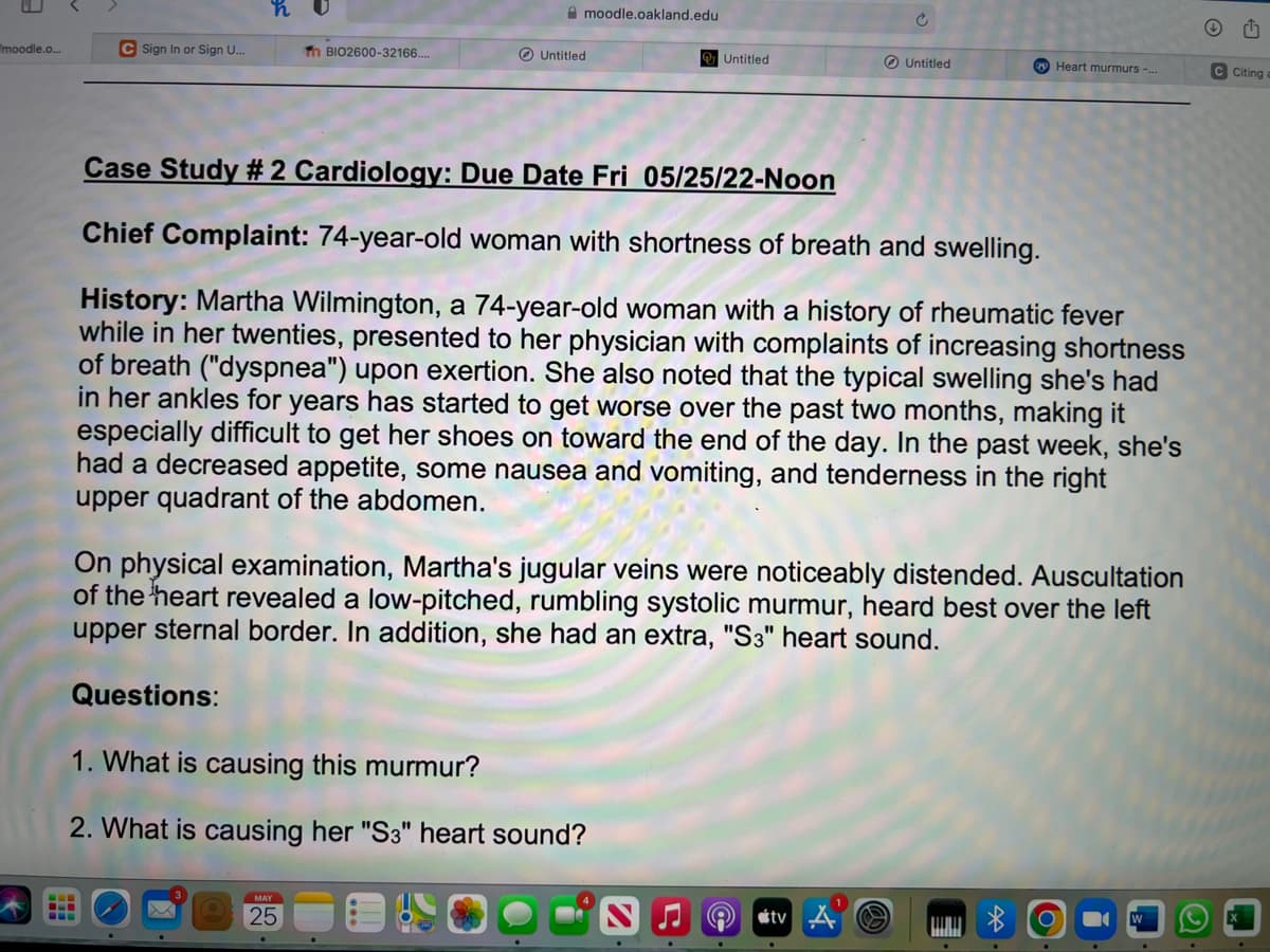 moodle.o...
moodle.oakland.edu
c
C Sign In or Sign U...
Th BIO2600-32166....
Untitled
Untitled
Untitled
Case Study #2 Cardiology: Due Date Fri 05/25/22-Noon
Chief Complaint: 74-year-old woman with shortness of breath and swelling.
History: Martha Wilmington, a 74-year-old woman with a history of rheumatic fever
while in her twenties, presented to her physician with complaints of increasing shortness
of breath ("dyspnea") upon exertion. She also noted that the typical swelling she's had
in her ankles for years has started to get worse over the past two months, making it
especially difficult to get her shoes on toward the end of the day. In the past week, she's
had a decreased appetite, some nausea and vomiting, and tenderness in the right
upper quadrant of the abdomen.
On physical examination, Martha's jugular veins were noticeably distended. Auscultation
of the heart revealed a low-pitched, rumbling systolic murmur, heard best over the left
upper sternal border. In addition, she had an extra, "S3" heart sound.
Questions:
1. What is causing this murmur?
2. What is causing her "S3" heart sound?
MAY
25
NJO tv
Heart murmurs -...
Q
ch
C Citing a