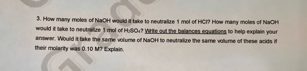 3. How many moles of NAOH would it take to neutralize 1 mol of HCl? How many moles of NaOH
would it take to neutralize 1 mol of H2SO4? Write out the balances equations to help explain your
answer. Would it take the same volume of NaOH to neutralize the same volume of these acids if
their molarity was 0.10 M? Explain.
