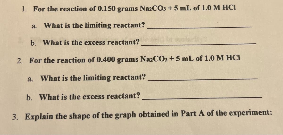 1. For the reaction of 0.150 grams Na2CO3 +5 mL of 1.0 M HCI
a. What is the limiting reactant?
b. What is the excess reactant?
2. For the reaction of 0.400 grams Na2CO3 +5 mL of 1.0 M HCI
a. What is the limiting reactant?
b. What is the excess reactant?
3. Explain the shape of the graph obtained in Part A of the experiment:
