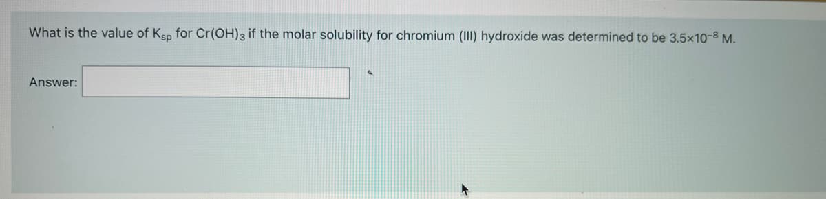 What is the value of Ksp for Cr(OH)3 if the molar solubility for chromium (III) hydroxide was determined to be 3.5x1o-8 M.
Answer:
